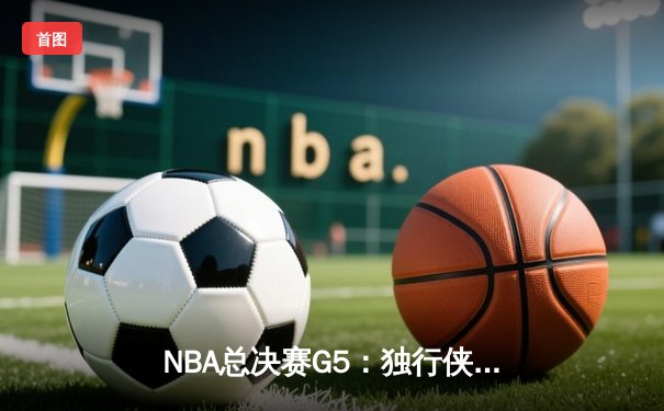 NBA总决赛G5：独行侠神奇逆转夺赛点，东契奇三双创历史