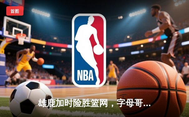 雄鹿加时险胜篮网，字母哥44+14+6主宰关键时刻