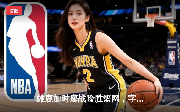 雄鹿加时鏖战险胜篮网，字母哥44分主宰关键时刻